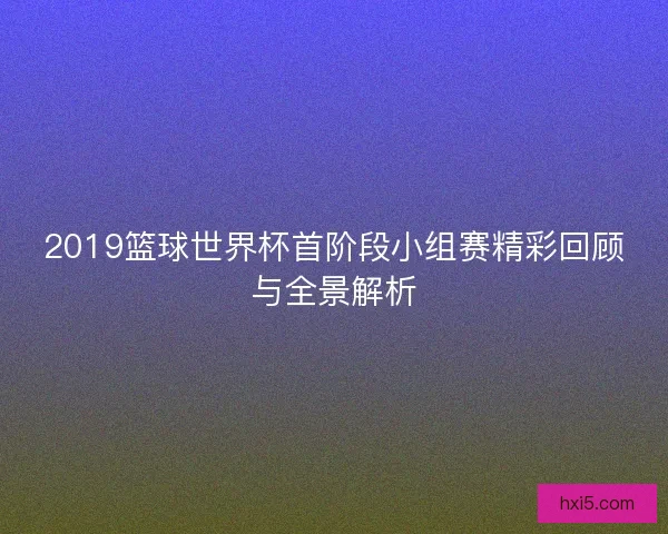 2019篮球世界杯首阶段小组赛精彩回顾与全景解析