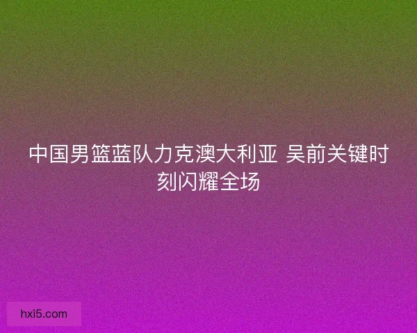 中国男篮蓝队力克澳大利亚 吴前关键时刻闪耀全场