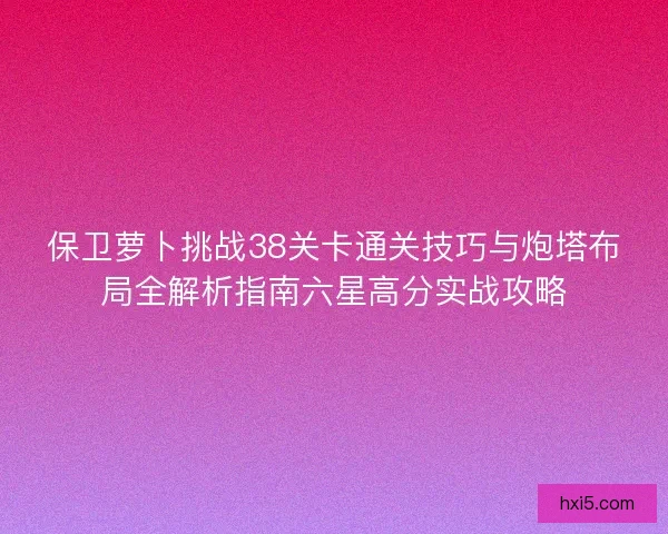 保卫萝卜挑战38关卡通关技巧与炮塔布局全解析指南六星高分实战攻略