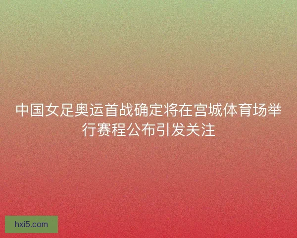 中国女足奥运首战确定将在宫城体育场举行赛程公布引发关注
