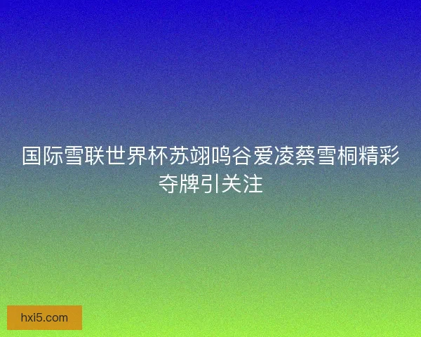 国际雪联世界杯苏翊鸣谷爱凌蔡雪桐精彩夺牌引关注
