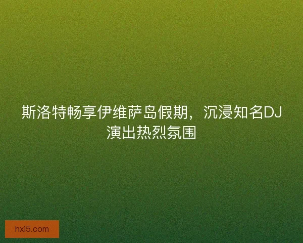 斯洛特畅享伊维萨岛假期,沉浸知名DJ演出热烈氛围 斯洛特畅享伊维萨岛假期,沉浸知名DJ演出热烈氛围