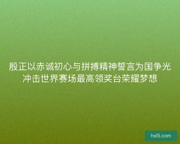 殷正以赤诚初心与拼搏精神誓言为国争光冲击世界赛场最高领奖台荣耀梦想 殷正以赤诚初心与拼搏精神誓言为国争光冲击世界赛场最高领奖台荣耀梦想