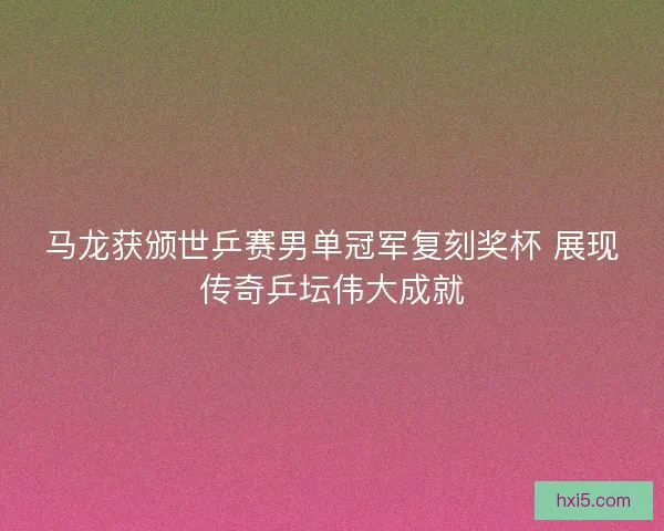 马龙获颁世乒赛男单冠军复刻奖杯 展现传奇乒坛伟大成就 马龙获颁世乒赛男单冠军复刻奖杯 展现传奇乒坛伟大成就