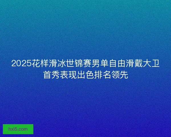 2025花样滑冰世锦赛男单自由滑戴大卫首秀表现出色排名领先