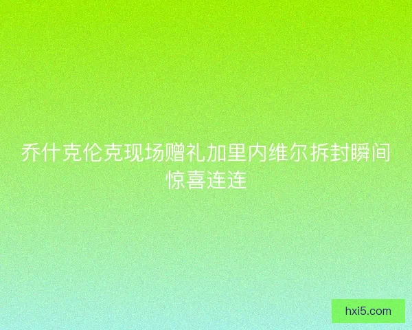 乔什克伦克现场赠礼加里内维尔拆封瞬间惊喜连连