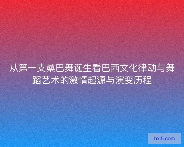 从第一支桑巴舞诞生看巴西文化律动与舞蹈艺术的激情起源与演变历程