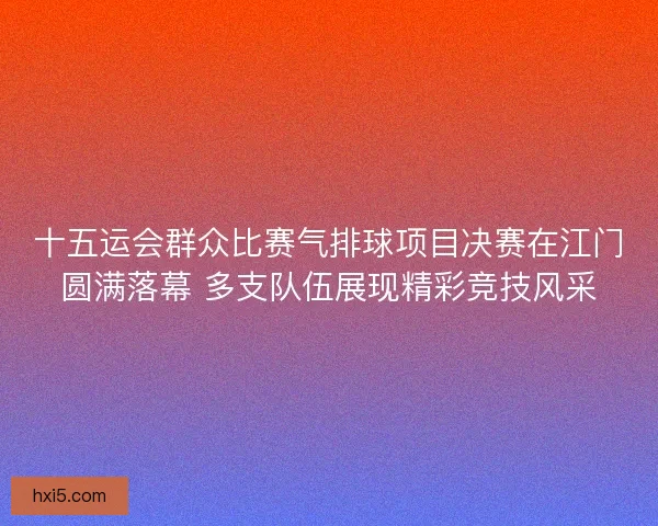十五运会群众比赛气排球项目决赛在江门圆满落幕 多支队伍展现精彩竞技风采