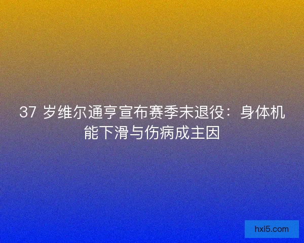 37 岁维尔通亨宣布赛季末退役：身体机能下滑与伤病成主因