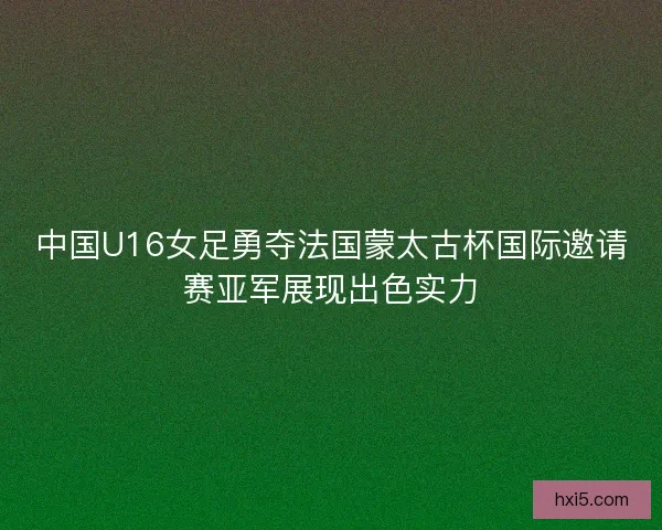中国U16女足勇夺法国蒙太古杯国际邀请赛亚军展现出色实力