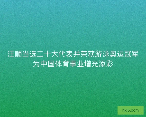 汪顺当选二十大代表并荣获游泳奥运冠军为中国体育事业增光添彩