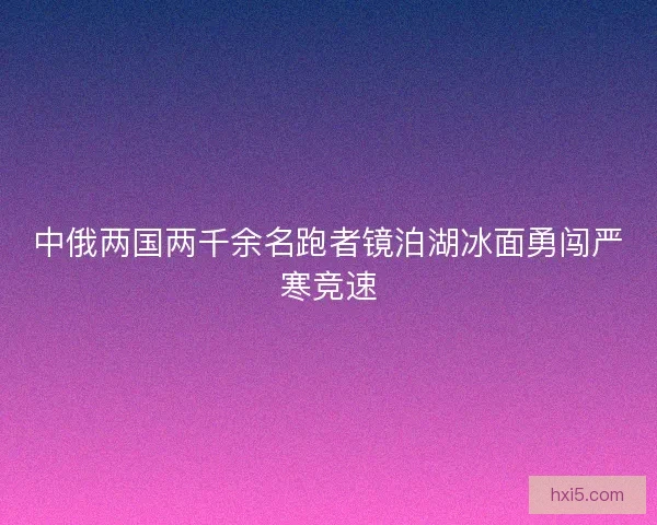 中俄两国两千余名跑者镜泊湖冰面勇闯严寒竞速 中俄两国两千余名跑者镜泊湖冰面勇闯严寒竞速