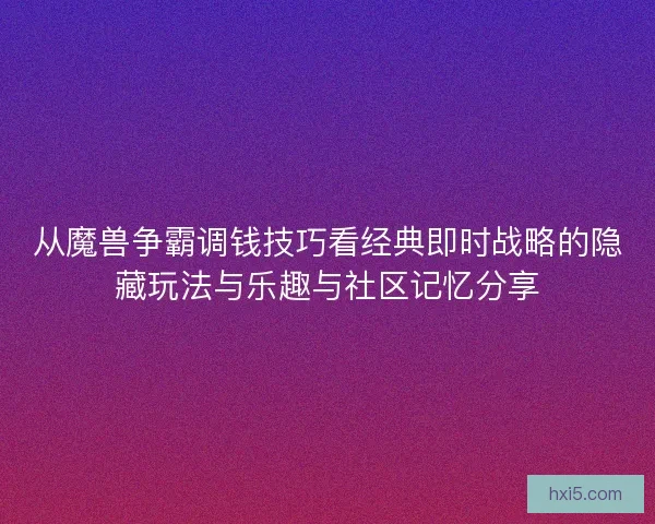 从魔兽争霸调钱技巧看经典即时战略的隐藏玩法与乐趣与社区记忆分享 从魔兽争霸调钱技巧看经典即时战略的隐藏玩法与乐趣与社区记忆分享
