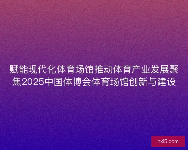 赋能现代化体育场馆推动体育产业发展聚焦2025中国体博会体育场馆创新与建设