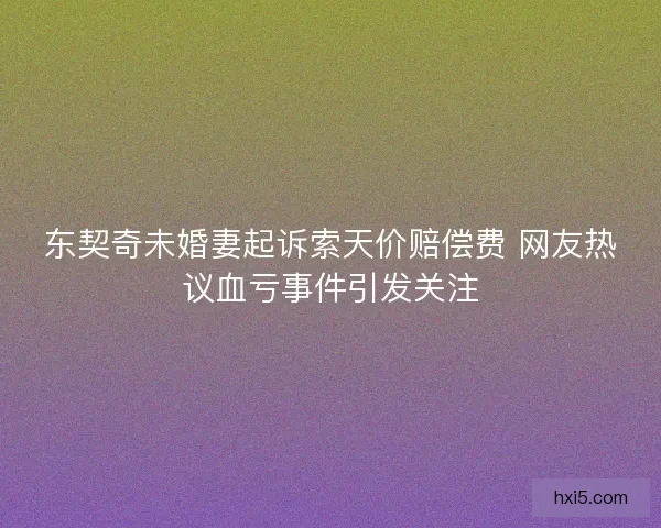 东契奇未婚妻起诉索天价赔偿费 网友热议血亏事件引发关注 东契奇未婚妻起诉索天价赔偿费 网友热议血亏事件引发关注