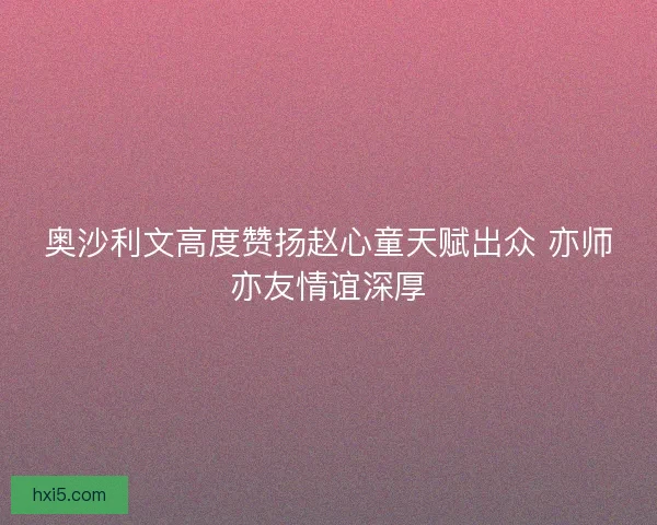 奥沙利文高度赞扬赵心童天赋出众 亦师亦友情谊深厚