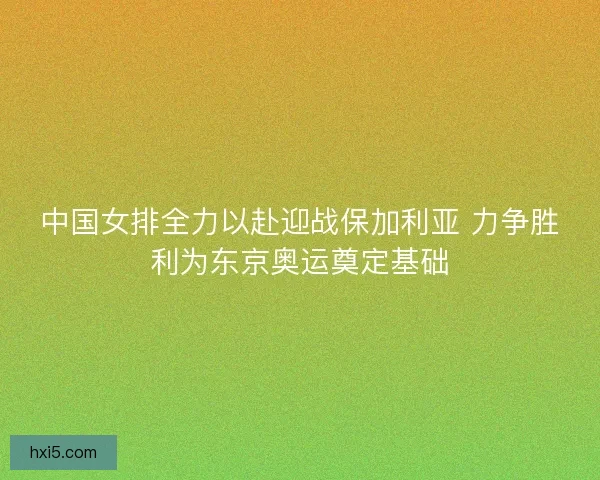 中国女排全力以赴迎战保加利亚 力争胜利为东京奥运奠定基础
