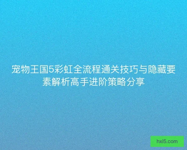 宠物王国5彩虹全流程通关技巧与隐藏要素解析高手进阶策略分享