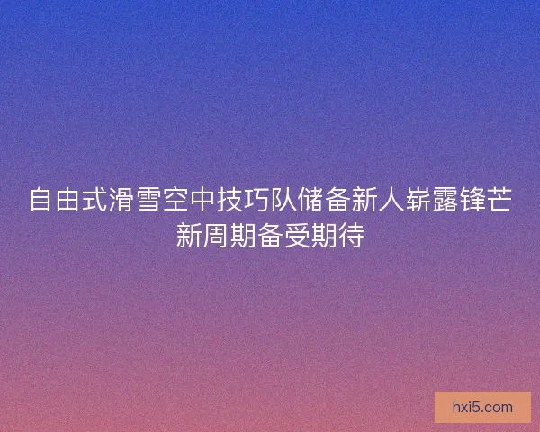 自由式滑雪空中技巧队储备新人崭露锋芒新周期备受期待 自由式滑雪空中技巧队储备新人崭露锋芒新周期备受期待